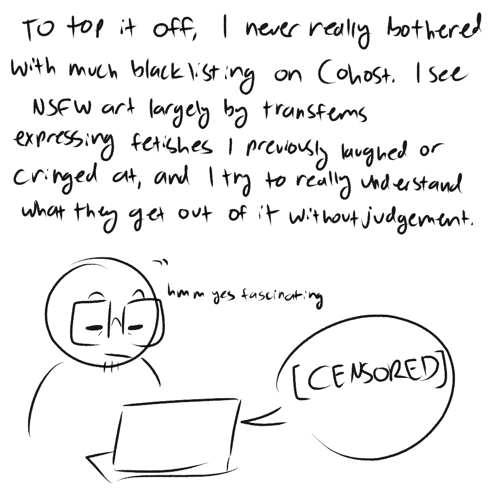 a colorless doodle of me sitting at my laptop. the text reads: 'to top it off, i never really bothered with much blacklisting on cohost. i see nsfw art largely by transfems expressing fetishes i previously laughed or cringed at, and i try to really understand what they get out of it without judgement.' i'm nodding with a thoughtful expression at my laptop, saying 'hmmm yes fascinating', with a speech bubble from my laptop reading '[CENSORED]'.