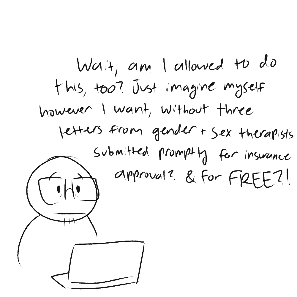 i look up in surprise from my computer. the panel reads: 'wait, am i allowed to do this, too? just imagine myself however i want, without three letters from gender + sex therapists submitted promptly for insurance approval? & for FREE?!'