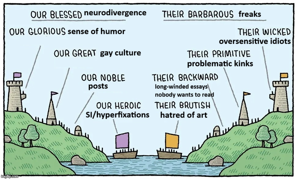 the 'our blessed x vs their barbarous y' meme, formatted to read: 'our blessed neurodivergence vs their barbarous freaks. our glorious sense of humor vs their wicked oversensitive idiots. our great gay culture vs their primitive problematic kinks. our noble posts vs their backward long-winded essays nobody wants to read. our heroic SI/hyperfixations vs their brutish hatred of art.